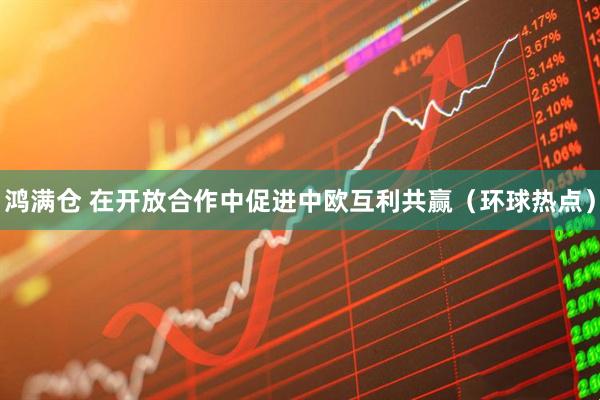 鸿满仓 在开放合作中促进中欧互利共赢（环球热点）