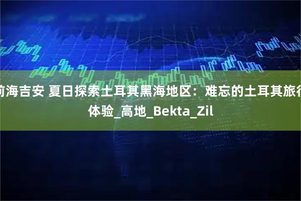 前海吉安 夏日探索土耳其黑海地区：难忘的土耳其旅行体验_高地_Bekta_Zil