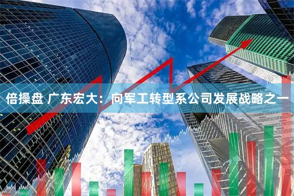 倍操盘 广东宏大：向军工转型系公司发展战略之一