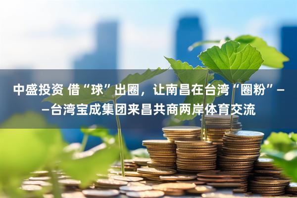 中盛投资 借“球”出圈，让南昌在台湾“圈粉”——台湾宝成集团来昌共商两岸体育交流