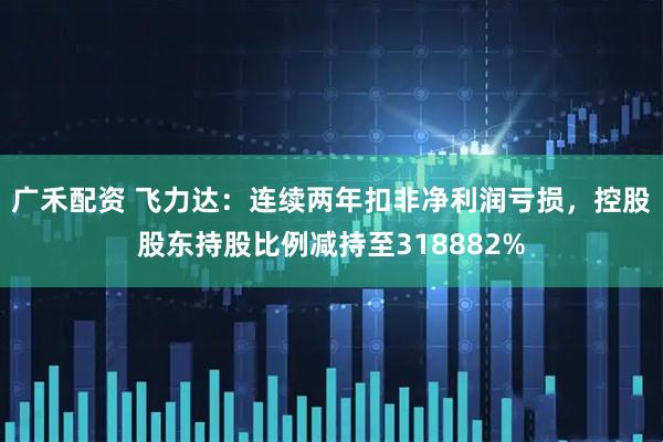 广禾配资 飞力达：连续两年扣非净利润亏损，控股股东持股比例减持至318882%