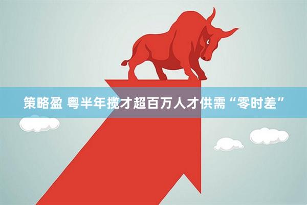 策略盈 粤半年揽才超百万人才供需“零时差”