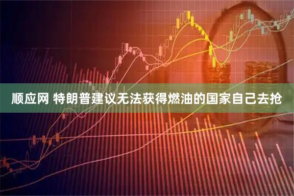 顺应网 特朗普建议无法获得燃油的国家自己去抢