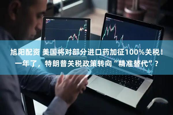旭阳配资 美国将对部分进口药加征100%关税！一年了，特朗普关税政策转向“精准替代”？