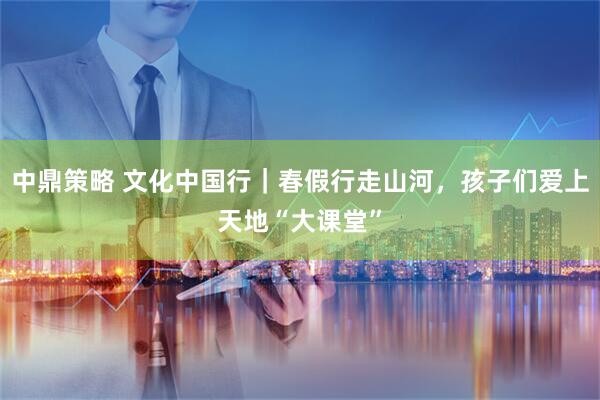 中鼎策略 文化中国行｜春假行走山河，孩子们爱上天地“大课堂”