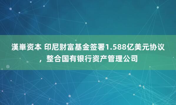 漢崋资本 印尼财富基金签署1.588亿美元协议，整合国有银行资产管理公司