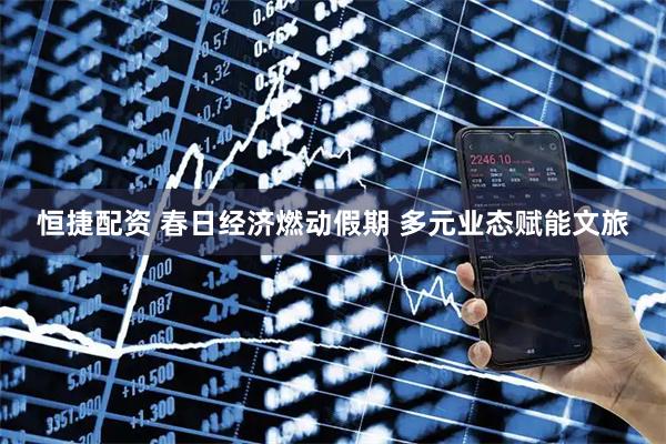 恒捷配资 春日经济燃动假期 多元业态赋能文旅