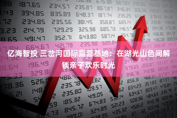 亿海智投 三岔河国际露营基地：在湖光山色间解锁亲子欢乐时光