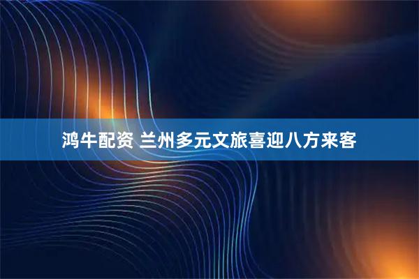 鸿牛配资 兰州多元文旅喜迎八方来客