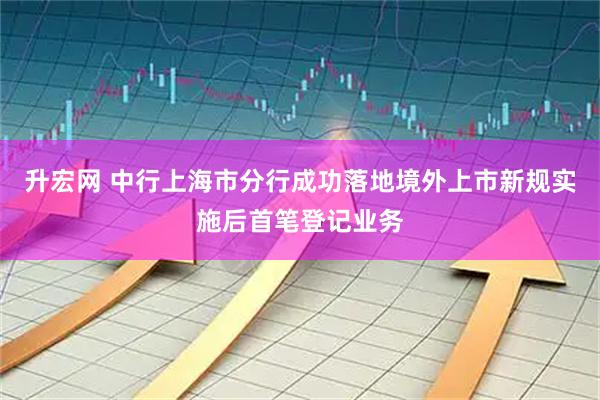 升宏网 中行上海市分行成功落地境外上市新规实施后首笔登记业务