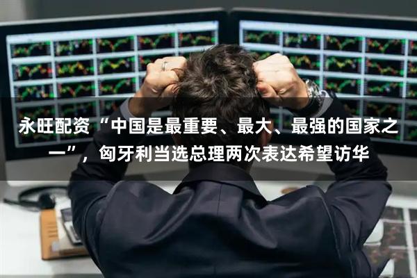 永旺配资 “中国是最重要、最大、最强的国家之一”，匈牙利当选总理两次表达希望访华